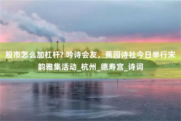 股市怎么加杠杆? 吟诗会友，蕉园诗社今日举行宋韵雅集活动_杭州_德寿宫_诗词