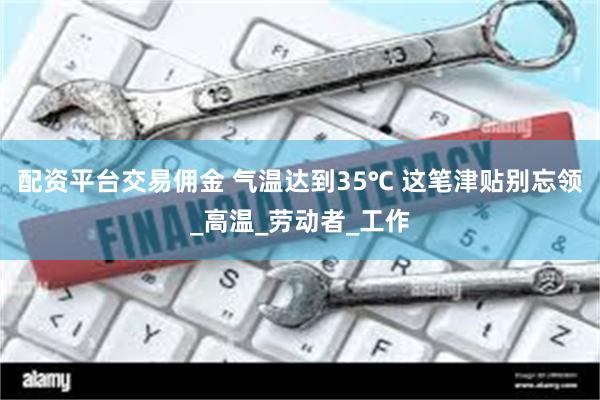 配资平台交易佣金 气温达到35℃ 这笔津贴别忘领_高温_劳动者_工作