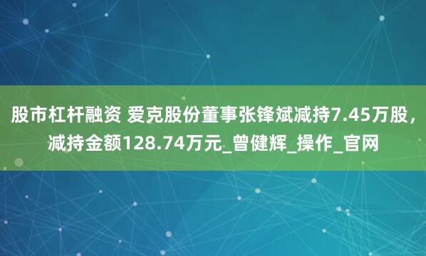 股市杠杆融资 爱克股份董事张锋斌减持7.45万股，减持金额128.74万元_曾健辉_操作_官网