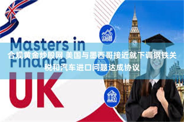 合规黄金炒股网 美国与墨西哥接近就下调钢铁关税和汽车进口问题达成协议