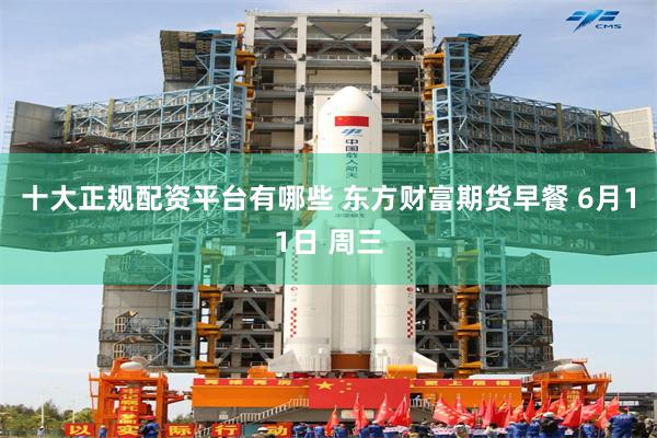 十大正规配资平台有哪些 东方财富期货早餐 6月11日 周三