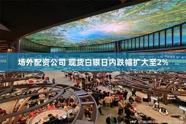场外配资公司 现货白银日内跌幅扩大至2%