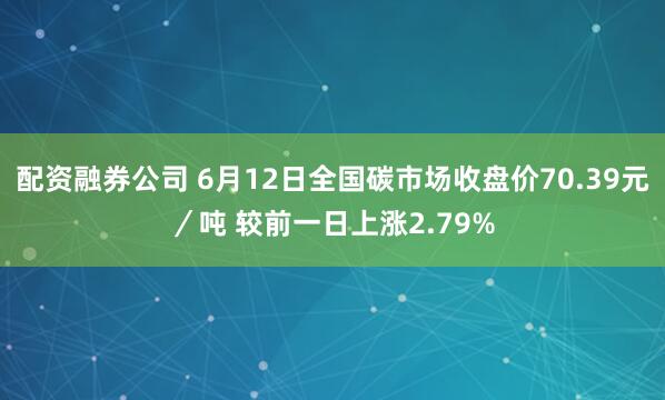 配资融券公司 6月12日全国碳市场收盘价70.39元／吨 较前一日上涨2.79%