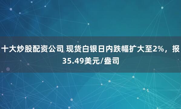 十大炒股配资公司 现货白银日内跌幅扩大至2%，报35.49美元/盎司