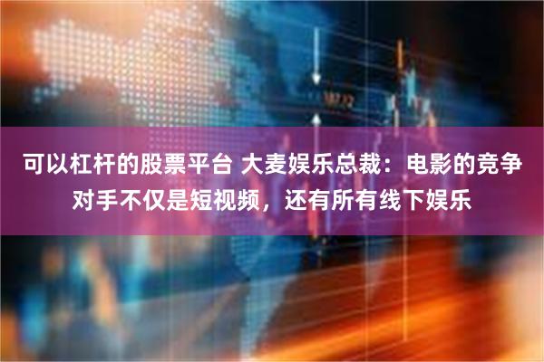 可以杠杆的股票平台 大麦娱乐总裁：电影的竞争对手不仅是短视频，还有所有线下娱乐