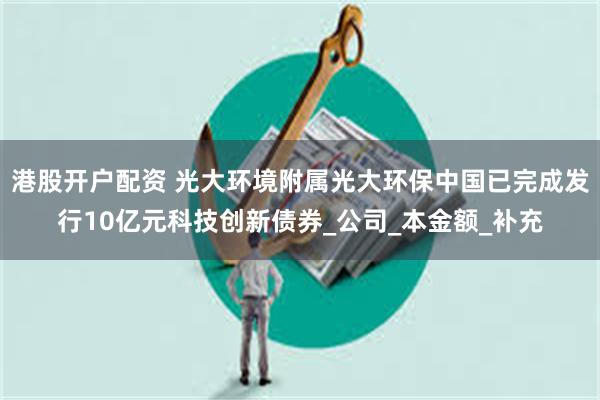 港股开户配资 光大环境附属光大环保中国已完成发行10亿元科技创新债券_公司_本金额_补充
