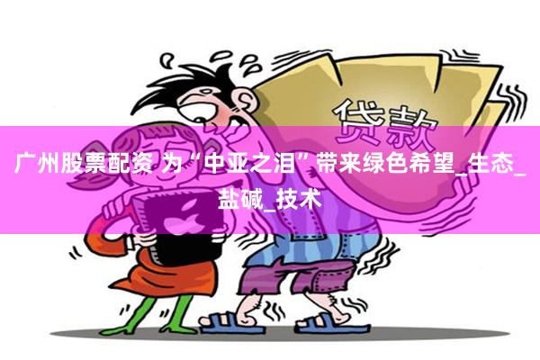 广州股票配资 为“中亚之泪”带来绿色希望_生态_盐碱_技术