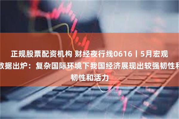 正规股票配资机构 财经夜行线0616丨5月宏观经济数据出炉：复杂国际环境下我国经济展现出较强韧性和活力