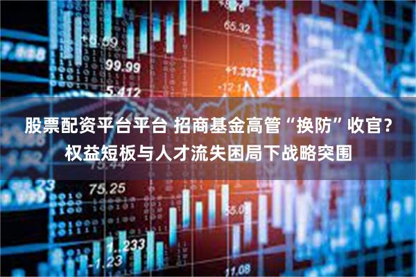 股票配资平台平台 招商基金高管“换防”收官？权益短板与人才流失困局下战略突围