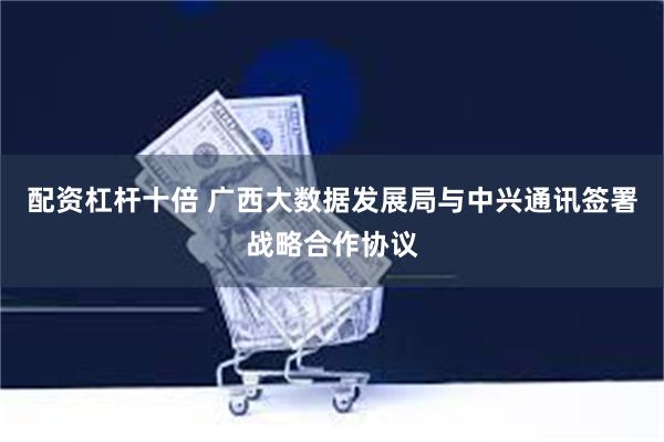 配资杠杆十倍 广西大数据发展局与中兴通讯签署战略合作协议