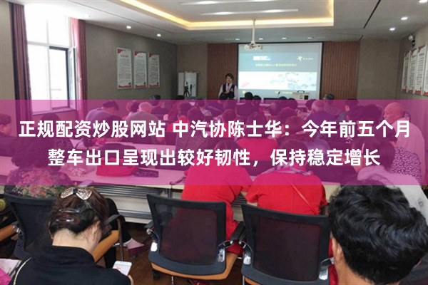 正规配资炒股网站 中汽协陈士华：今年前五个月整车出口呈现出较好韧性，保持稳定增长