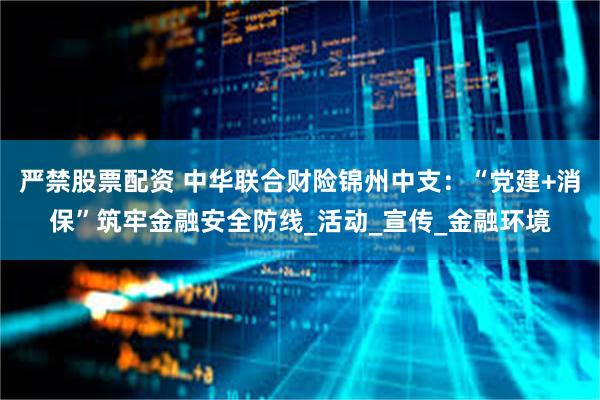 严禁股票配资 中华联合财险锦州中支：“党建+消保”筑牢金融安全防线_活动_宣传_金融环境