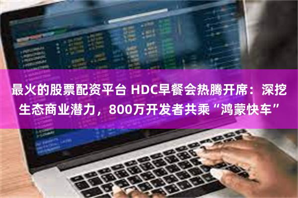 最火的股票配资平台 HDC早餐会热腾开席：深挖生态商业潜力，800万开发者共乘“鸿蒙快车”