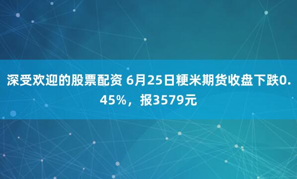深受欢迎的股票配资 6月25日粳米期货收盘下跌0.45%，报3579元