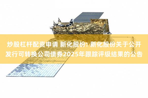 炒股杠杆配资申请 新化股份: 新化股份关于公开发行可转换公司债券2025年跟踪评级结果的公告
