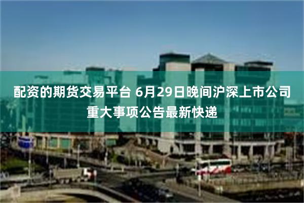 配资的期货交易平台 6月29日晚间沪深上市公司重大事项公告最新快递