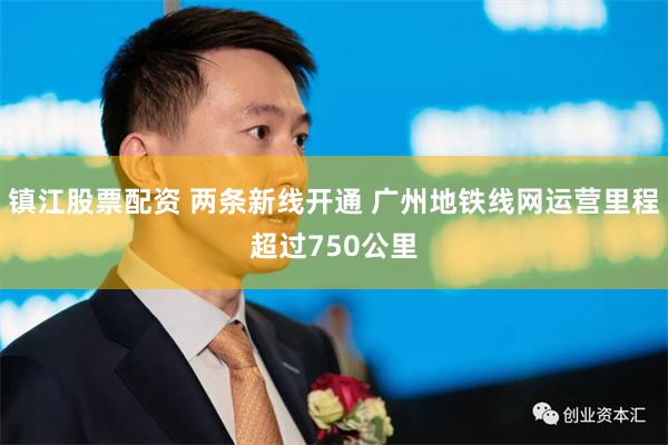 镇江股票配资 两条新线开通 广州地铁线网运营里程超过750公里