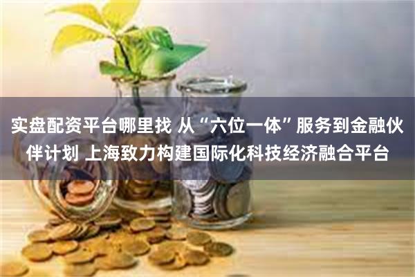 实盘配资平台哪里找 从“六位一体”服务到金融伙伴计划 上海致力构建国际化科技经济融合平台