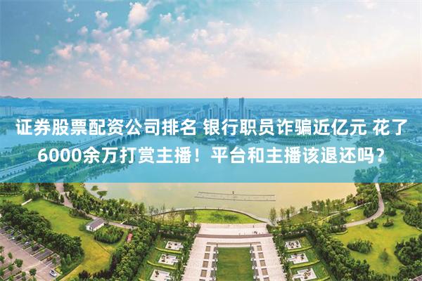 证券股票配资公司排名 银行职员诈骗近亿元 花了6000余万打赏主播！平台和主播该退还吗？