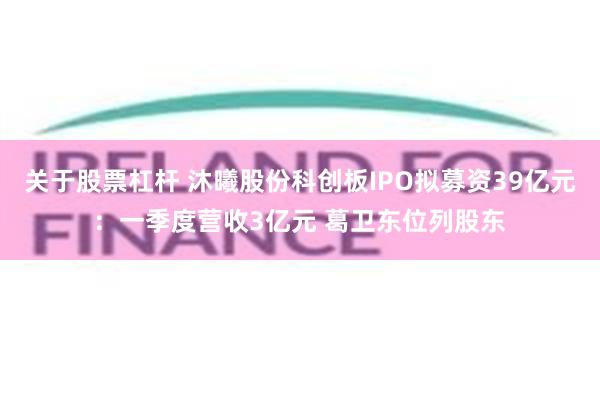 关于股票杠杆 沐曦股份科创板IPO拟募资39亿元：一季度营收3亿元 葛卫东位列股东