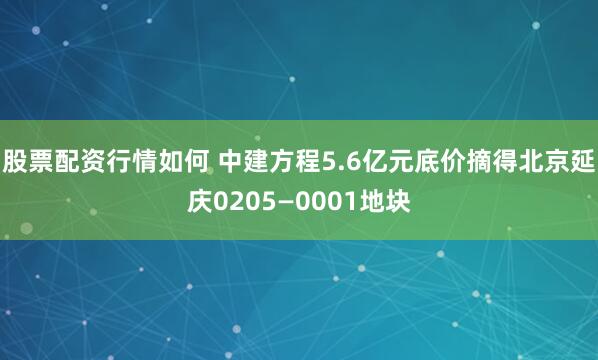 股票配资行情如何 中建方程5.6亿元底价摘得北京延庆0205—0001地块