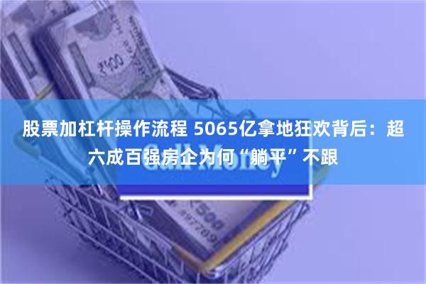 股票加杠杆操作流程 5065亿拿地狂欢背后：超六成百强房企为何“躺平”不跟