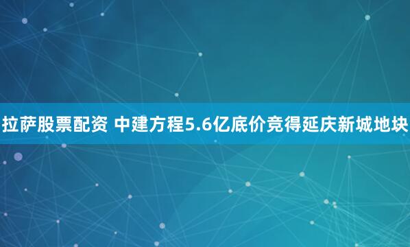拉萨股票配资 中建方程5.6亿底价竞得延庆新城地块
