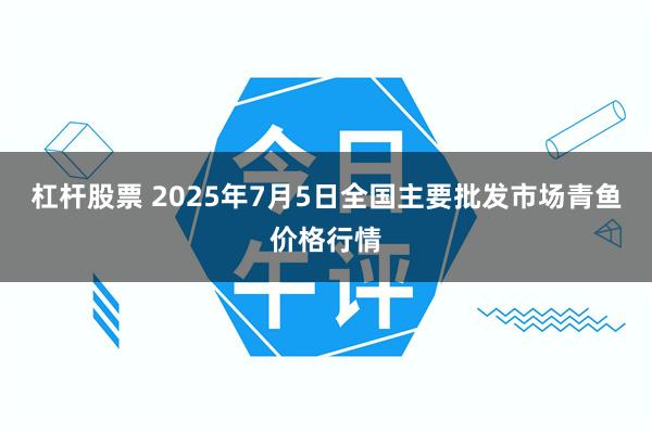 杠杆股票 2025年7月5日全国主要批发市场青鱼价格行情
