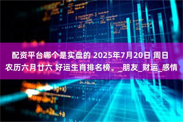 配资平台哪个是实盘的 2025年7月20日 周日 农历六月廿六 好运生肖排名榜。_朋友_财运_感情