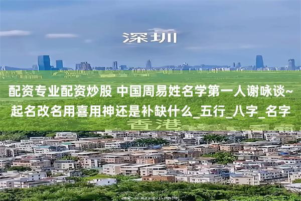 配资专业配资炒股 中国周易姓名学第一人谢咏谈~起名改名用喜用神还是补缺什么_五行_八字_名字