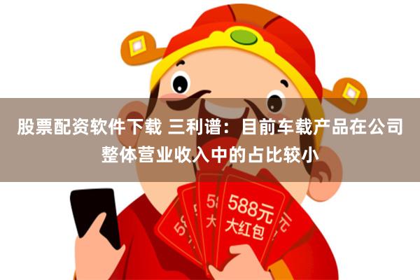 股票配资软件下载 三利谱：目前车载产品在公司整体营业收入中的占比较小