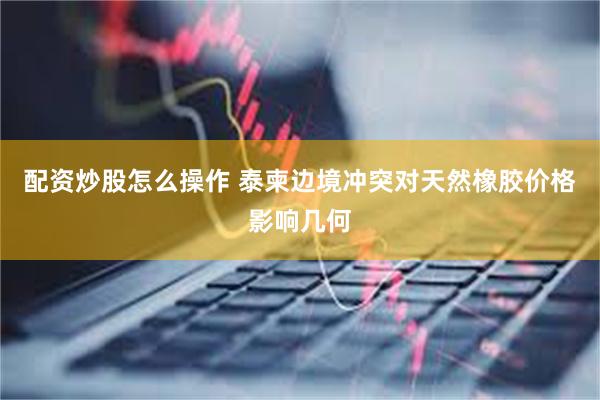 配资炒股怎么操作 泰柬边境冲突对天然橡胶价格影响几何