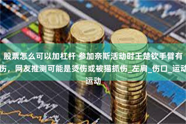股票怎么可以加杠杆 参加奈斯活动时王楚钦手臂有伤，网友推测可能是烫伤或被猫抓伤_左肩_伤口_运动