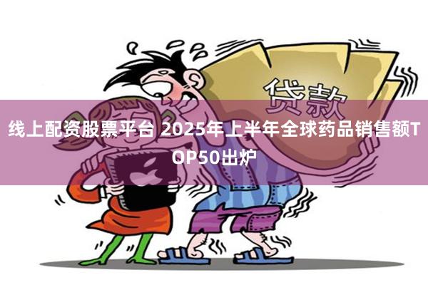 线上配资股票平台 2025年上半年全球药品销售额TOP50出炉