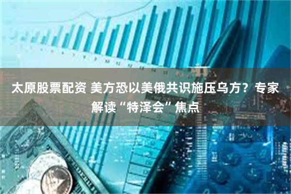 太原股票配资 美方恐以美俄共识施压乌方？专家解读“特泽会”焦点