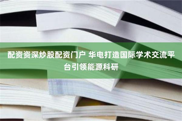 配资资深炒股配资门户 华电打造国际学术交流平台引领能源科研