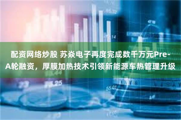 配资网络炒股 苏焱电子再度完成数千万元Pre-A轮融资，厚膜加热技术引领新能源车热管理升级