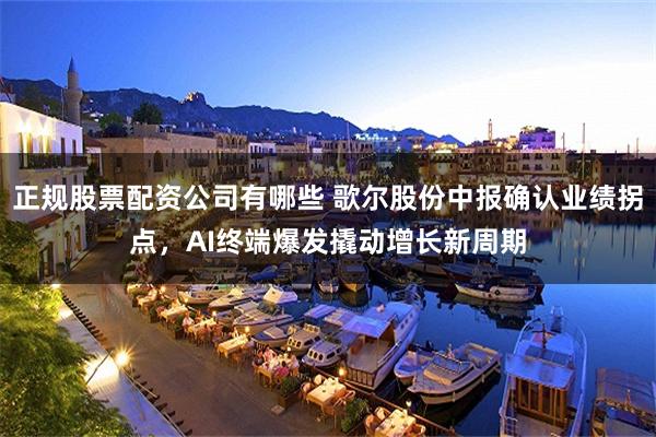 正规股票配资公司有哪些 歌尔股份中报确认业绩拐点，AI终端爆发撬动增长新周期