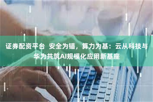 证券配资平台  安全为锚，算力为基：云从科技与华为共筑AI规模化应用新基座