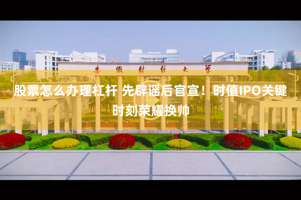 股票怎么办理杠杆 先辟谣后官宣！时值IPO关键时刻荣耀换帅