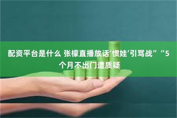 配资平台是什么 张檬直播放话‘惯娃’引骂战”“5 个月不出门遭质疑