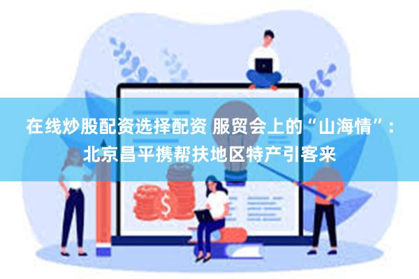 在线炒股配资选择配资 服贸会上的“山海情”：北京昌平携帮扶地区特产引客来