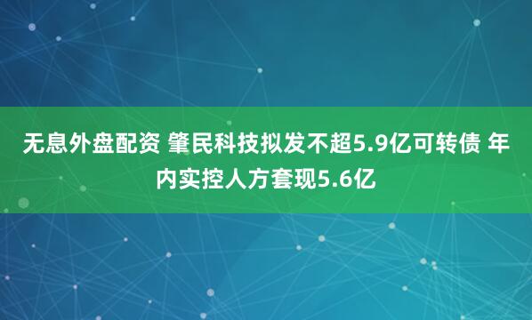 无息外盘配资 肇民科技拟发不超5.9亿可转债 年内实控人方套现5.6亿