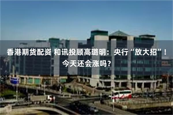 香港期货配资 和讯投顾高璐明：央行“放大招”！今天还会涨吗？