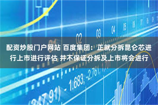 配资炒股门户网站 百度集团：正就分拆昆仑芯进行上市进行评估 并不保证分拆及上市将会进行