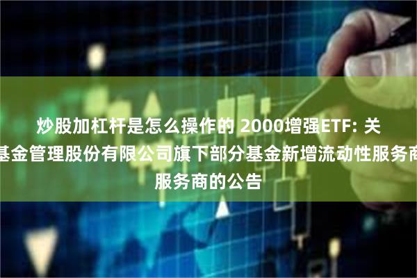 炒股加杠杆是怎么操作的 2000增强ETF: 关于银华基金管理股份有限公司旗下部分基金新增流动性服务商的公告