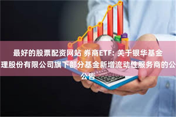 最好的股票配资网站 券商ETF: 关于银华基金管理股份有限公司旗下部分基金新增流动性服务商的公告