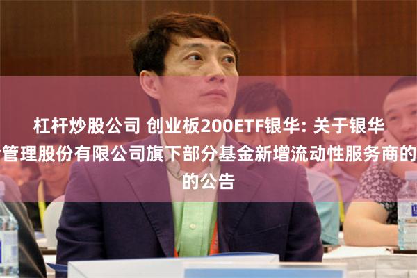 杠杆炒股公司 创业板200ETF银华: 关于银华基金管理股份有限公司旗下部分基金新增流动性服务商的公告