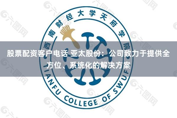 股票配资客户电话 亚太股份：公司致力于提供全方位、系统化的解决方案