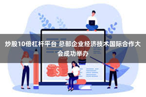 炒股10倍杠杆平台 总部企业经济技术国际合作大会成功举办